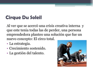 Cirque Du Soleil
Al ver que se acercó una crisis creativa interna y
que este tenia todas las de perder, una persona
emprendedora planteo una solución que fue un
nuevo concepto: El circo total.
• La estrategia.
• Crecimiento sostenido.
• La gestión del talento.
 