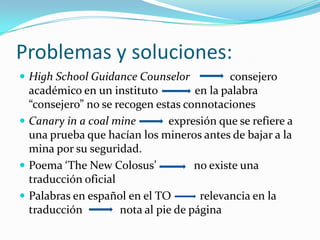 Problemas y soluciones:
 High School Guidance Counselor            consejero
  académico en un instituto          en la palabra
  “consejero” no se recogen estas connotaciones
 Canary in a coal mine        expresión que se refiere a
  una prueba que hacían los mineros antes de bajar a la
  mina por su seguridad.
 Poema ‘The New Colosus’            no existe una
  traducción oficial
 Palabras en español en el TO        relevancia en la
  traducción         nota al pie de página
 