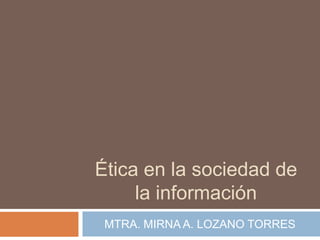 Ética en la sociedad de
     la información
 MTRA. MIRNA A. LOZANO TORRES
 