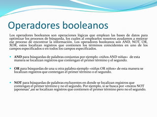 Operadores booleanos
Los operadores booleanos son operaciones lógicas que emplean las bases de datos para
optimizar los procesos de búsqueda, los cuales al emplearlos nosotros ayudamos a mejorar
ese proceso de encontrar la información. Los operadores booleanos son AND, NOT, OR,
XOR, estos localizan registros que contienen los términos coincidentes en uno de los
campos especificados o en todos los campos especificados.

 AND para búsquedas de palabras conjuntas por ejemplo «niños AND niñas» de esta
  manera se localizan registros que contengan el primer término y el segundo.

 OR para búsquedas de una u otra palabra ejemplo «niñas OR niños» de esta manera se
  localizan registros que contengan el primer término o el segundo.


 NOT para búsquedas de palabras excluyentes en donde se localizan registros que
  contengan el primer término y no el segundo. Por ejemplo, si se busca por «motos NOT
  japonesas",así se localizan registros que contienen el primer término pero no el segundo.
 