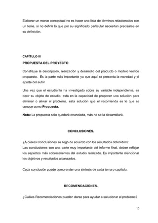 Elaborar un marco conceptual no es hacer una lista de términos relacionados con
un tema, si no definir lo que por su significado particular necesitan precisarse en
su definición.




CAPÍTULO III

PROPUESTA DEL PROYECTO

Constituye la descripción, realización y desarrollo del producto o modelo teórico
propuesto. Es la parte más importante ya que aquí se presenta la novedad y el
aporte del autor

Una vez que el estudiante ha investigado sobre su variable independiente, es
decir su objeto de estudio, está en la capacidad de proponer una solución para
eliminar o aliviar el problema, esta solución que él recomienda es lo que se
conoce como Propuesta.

Nota: La propuesta solo quedará enunciada, más no se la desarrollará.




                                CONCLUSIONES.


¿A cuáles Conclusiones se llegó de acuerdo con los resultados obtenidos?
Las conclusiones son una parte muy importante del informe final, deben reflejar
los aspectos más sobresalientes del estudio realizado. Es importante mencionar
los objetivos y resultados alcanzados.


Cada conclusión puede comprender una síntesis de cada tema o capítulo.




                             RECOMENDACIONES.


¿Cuáles Recomendaciones pueden darse para ayudar a solucionar el problema?


                                                                                 10
 