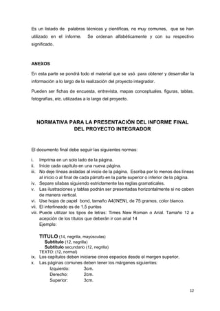 Es un listado de palabras técnicas y científicas, no muy comunes, que se han
utilizado en el informe.      Se ordenan alfabéticamente y con su respectivo
significado.



ANEXOS

En esta parte se pondrá todo el material que se usó para obtener y desarrollar la
información a lo largo de la realización del proyecto integrador.

Pueden ser fichas de encuesta, entrevista, mapas conceptuales, figuras, tablas,
fotografías, etc. utilizadas a lo largo del proyecto.




  NORMATIVA PARA LA PRESENTACIÓN DEL INFORME FINAL
             DEL PROYECTO INTEGRADOR



El documento final debe seguir las siguientes normas:

i. Imprima en un solo lado de la página.
ii. Inicie cada capítulo en una nueva página.
iii. No deje líneas aisladas al inicio de la página. Escriba por lo menos dos líneas
      al inicio o al final de cada párrafo en la parte superior o inferior de la página.
iv. Separe sílabas siguiendo estrictamente las reglas gramaticales.
v. Las ilustraciones y tablas podrán ser presentadas horizontalmente si no caben
      de manera vertical.
vi. Use hojas de papel bond, tamaño A4(INEN), de 75 gramos, color blanco.
vii. El interlineado es de 1.5 puntos
viii. Puede utilizar los tipos de letras: Times New Roman o Arial. Tamaño 12 a
      acepción de los títulos que deberán ir con arial 14
      Ejemplo:

    TITULO (14, negrilla, mayúsculas)
       Subtítulo (12, negrilla)
       Subtítulo secundario (12, negrilla)
    TEXTO: (12, normal)
ix. Los capítulos deben iniciarse cinco espacios desde el margen superior.
x. Las páginas comunes deben tener los márgenes siguientes:
         Izquierdo:       3cm.
         Derecho:         2cm.
         Superior:        3cm.

                                                                                     12
 