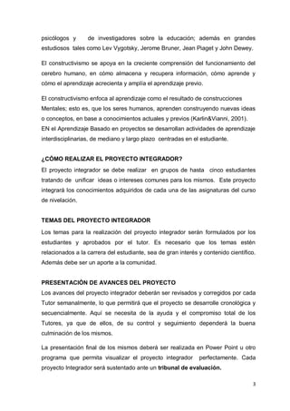 psicólogos y      de investigadores sobre la educación; además en grandes
estudiosos tales como Lev Vygotsky, Jerome Bruner, Jean Piaget y John Dewey.

El constructivismo se apoya en la creciente comprensión del funcionamiento del
cerebro humano, en cómo almacena y recupera información, cómo aprende y
cómo el aprendizaje acrecienta y amplía el aprendizaje previo.

El constructivismo enfoca al aprendizaje como el resultado de construcciones
Mentales; esto es, que los seres humanos, aprenden construyendo nuevas ideas
o conceptos, en base a conocimientos actuales y previos (Karlin&Vianni, 2001).
EN el Aprendizaje Basado en proyectos se desarrollan actividades de aprendizaje
interdisciplinarias, de mediano y largo plazo centradas en el estudiante.


¿CÓMO REALIZAR EL PROYECTO INTEGRADOR?
El proyecto integrador se debe realizar en grupos de hasta cinco estudiantes
tratando de unificar ideas o intereses comunes para los mismos. Este proyecto
integrará los conocimientos adquiridos de cada una de las asignaturas del curso
de nivelación.


TEMAS DEL PROYECTO INTEGRADOR

Los temas para la realización del proyecto integrador serán formulados por los
estudiantes y aprobados por el tutor. Es necesario que los temas estén
relacionados a la carrera del estudiante, sea de gran interés y contenido científico.
Además debe ser un aporte a la comunidad.


PRESENTACIÓN DE AVANCES DEL PROYECTO
Los avances del proyecto integrador deberán ser revisados y corregidos por cada
Tutor semanalmente, lo que permitirá que el proyecto se desarrolle cronológica y
secuencialmente. Aquí se necesita de la ayuda y el compromiso total de los
Tutores, ya que de ellos, de su control y seguimiento dependerá la buena
culminación de los mismos.

La presentación final de los mismos deberá ser realizada en Power Point u otro
programa que permita visualizar el proyecto integrador        perfectamente. Cada
proyecto Integrador será sustentado ante un tribunal de evaluación.

                                                                                   3
 