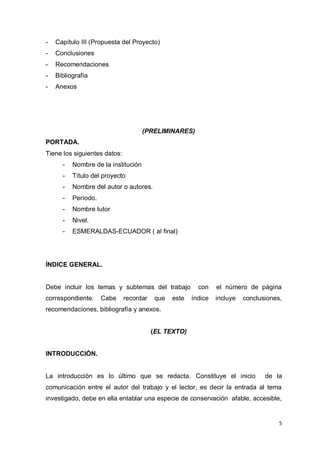 -   Capítulo III (Propuesta del Proyecto)
-   Conclusiones
-   Recomendaciones
-   Bibliografía
-   Anexos




                                     (PRELIMINARES)
PORTADA.
Tiene los siguientes datos:
      -   Nombre de la institución
      -   Título del proyecto
      -   Nombre del autor o autores.
      -   Período.
      -   Nombre tutor
      -   Nivel.
      -   ESMERALDAS-ECUADOR ( al final)




ÍNDICE GENERAL.


Debe incluir los temas y subtemas del trabajo           con    el número de página
correspondiente.     Cabe     recordar   que   este   índice   incluye   conclusiones,
recomendaciones, bibliografía y anexos.


                                         (EL TEXTO)


INTRODUCCIÓN.


La introducción es lo último que se redacta. Constituye el inicio               de la
comunicación entre el autor del trabajo y el lector, es decir la entrada al tema
investigado, debe en ella entablar una especie de conservación afable, accesible,


                                                                                     5
 