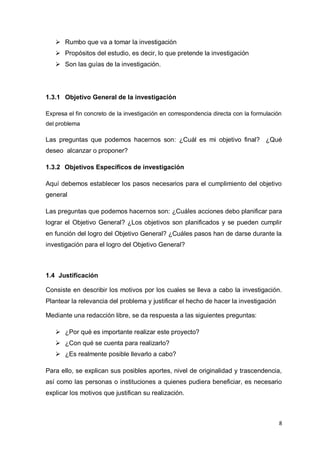  Rumbo que va a tomar la investigación
    Propósitos del estudio, es decir, lo que pretende la investigación
    Son las guías de la investigación.




1.3.1 Objetivo General de la investigación

Expresa el fin concreto de la investigación en correspondencia directa con la formulación
del problema

Las preguntas que podemos hacernos son: ¿Cuál es mi objetivo final? ¿Qué
deseo alcanzar o proponer?

1.3.2 Objetivos Específicos de investigación

Aquí debemos establecer los pasos necesarios para el cumplimiento del objetivo
general

Las preguntas que podemos hacernos son: ¿Cuáles acciones debo planificar para
lograr el Objetivo General? ¿Los objetivos son planificados y se pueden cumplir
en función del logro del Objetivo General? ¿Cuáles pasos han de darse durante la
investigación para el logro del Objetivo General?



1.4 Justificación

Consiste en describir los motivos por los cuales se lleva a cabo la investigación.
Plantear la relevancia del problema y justificar el hecho de hacer la investigación

Mediante una redacción libre, se da respuesta a las siguientes preguntas:

    ¿Por qué es importante realizar este proyecto?
    ¿Con qué se cuenta para realizarlo?
    ¿Es realmente posible llevarlo a cabo?

Para ello, se explican sus posibles aportes, nivel de originalidad y trascendencia,
así como las personas o instituciones a quienes pudiera beneficiar, es necesario
explicar los motivos que justifican su realización.



                                                                                        8
 