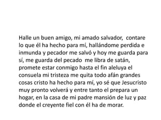 Halle un buen amigo, mi amado salvador, contare
lo que él ha hecho para mí, hallándome perdida e
inmunda y pecador me salvó y hoy me guarda para
sí, me guarda del pecado me libra de satán,
promete estar conmigo hasta el fin aleluya el
consuela mi tristeza me quita todo afán grandes
cosas cristo ha hecho para mí, yo sé que Jesucristo
muy pronto volverá y entre tanto el prepara un
hogar, en la casa de mi padre mansión de luz y paz
donde el creyente fiel con él ha de morar.
 