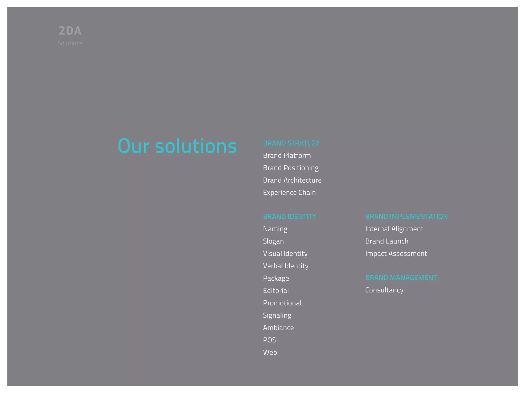 Solutions




            Our solutions   BRAND STRATEGY
                            Brand Platform
                            Brand Positioning
                            Brand Architecture
                            Experience Chain


                            BRAND IDENTITY       BRAND IMPLEMENTATION
                            Naming               Internal Alignment
                            Slogan               Brand Launch
                            Visual Identity      Impact Assessment
                            Verbal Identity
                            Package              BRAND MANAGEMENT
                            Editorial            Consultancy
                            Promotional
                            Signaling
                            Ambiance
                            POS
                            Web
 