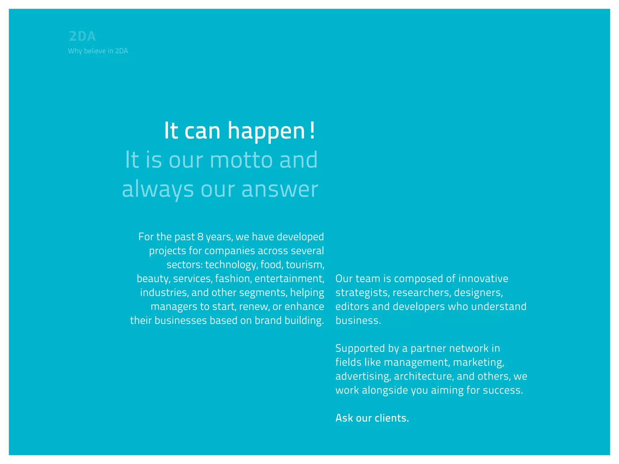 Why believe in 2DA




                     It can happen!
                It is our motto and
                always our answer
                       For the past 8 years, we have developed
                         projects for companies across several
                             sectors: technology, food, tourism,
                      beauty, services, fashion, entertainment,    Our team is composed of innovative
                       industries, and other segments, helping     strategists, researchers, designers,
                          managers to start, renew, or enhance     editors and developers who understand
                     their businesses based on brand building.     business.

                                                                   Supported by a partner network in
                                                                   fields like management, marketing,
                                                                   advertising, architecture, and others, we
                                                                   work alongside you aiming for success.

                                                                   Ask our clients.
 