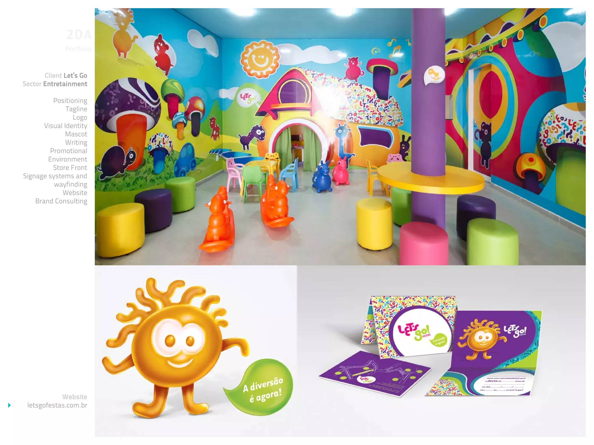 Portfolio


       Client Let’s Go
Sector Entretainment

          Positioning
               Tagline
                 Logo
       Visual Identity
              Mascot
               Writing
         Promotional
        Environment
          Store Front
Signage systems and
          wayfinding
             Website
    Brand Consulting




            Website
 letsgofestas.com.br
 