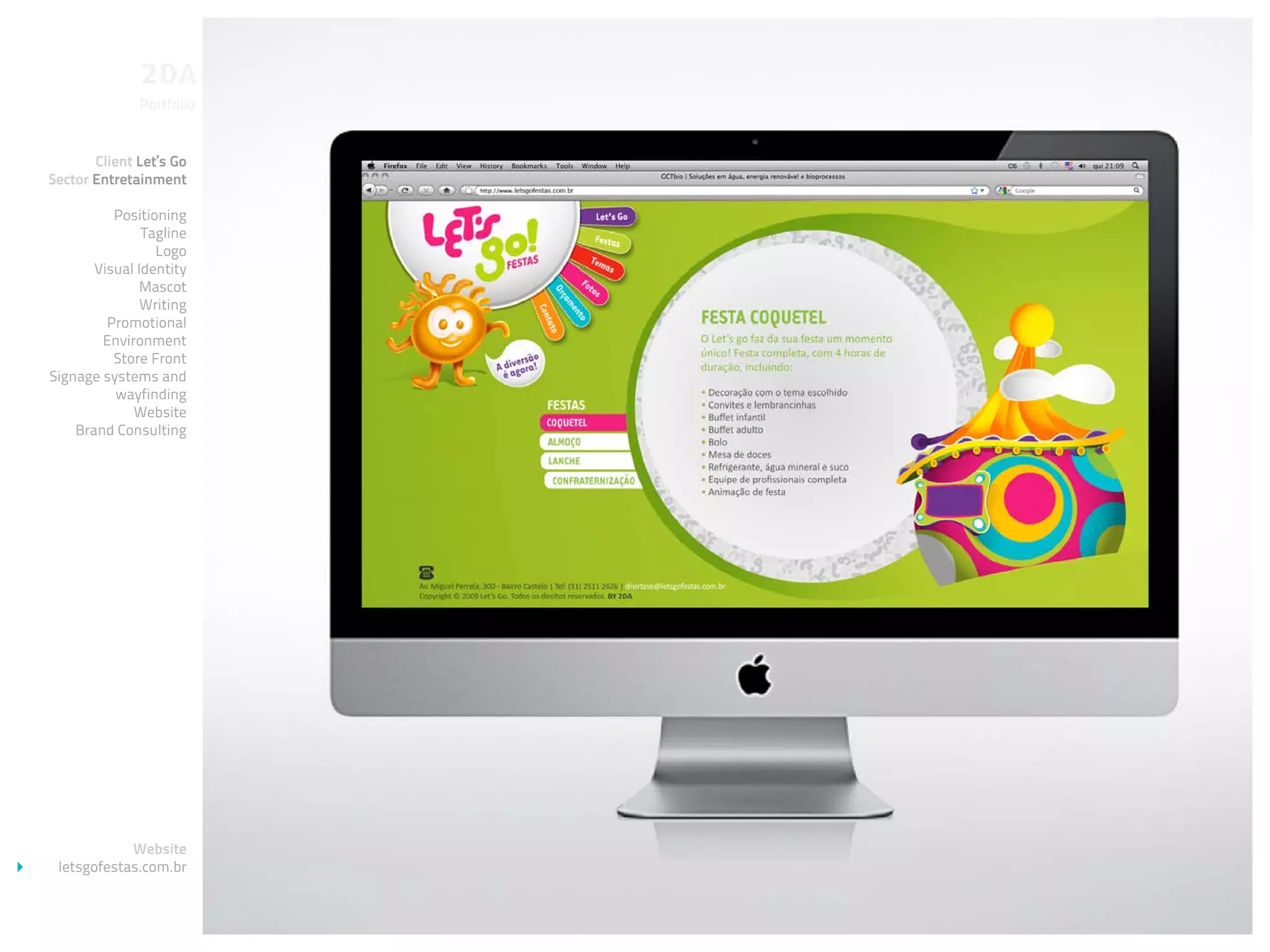Portfolio


       Client Let’s Go
Sector Entretainment

          Positioning
               Tagline
                 Logo
       Visual Identity
              Mascot
               Writing
         Promotional
        Environment
          Store Front
Signage systems and
          wayfinding
             Website
    Brand Consulting




            Website
 letsgofestas.com.br
 