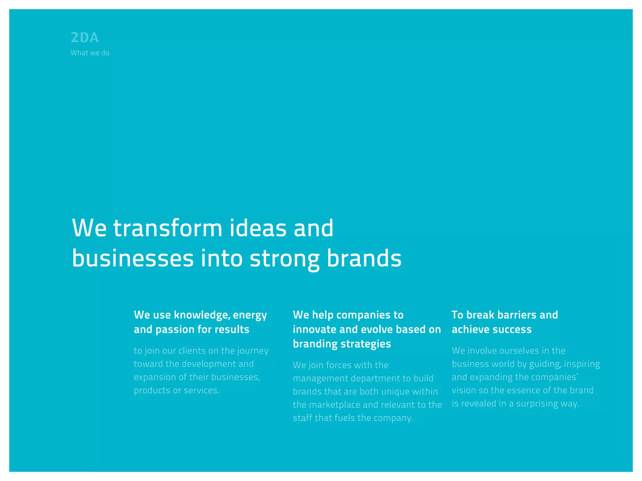 What we do




We transform ideas and
businesses into strong brands

             We use knowledge, energy             We help companies to         To break barriers and
             and passion for results              innovate and evolve based on achieve success
                                                  branding strategies
             to join our clients on the journey                                         We involve ourselves in the
             toward the development and           We join forces with the               business world by guiding, inspiring
             expansion of their businesses,       management department to build        and expanding the companies’
             products or services.                brands that are both unique within    vision so the essence of the brand
                                                  the marketplace and relevant to the   is revealed in a surprising way.
                                                  staff that fuels the company.
 