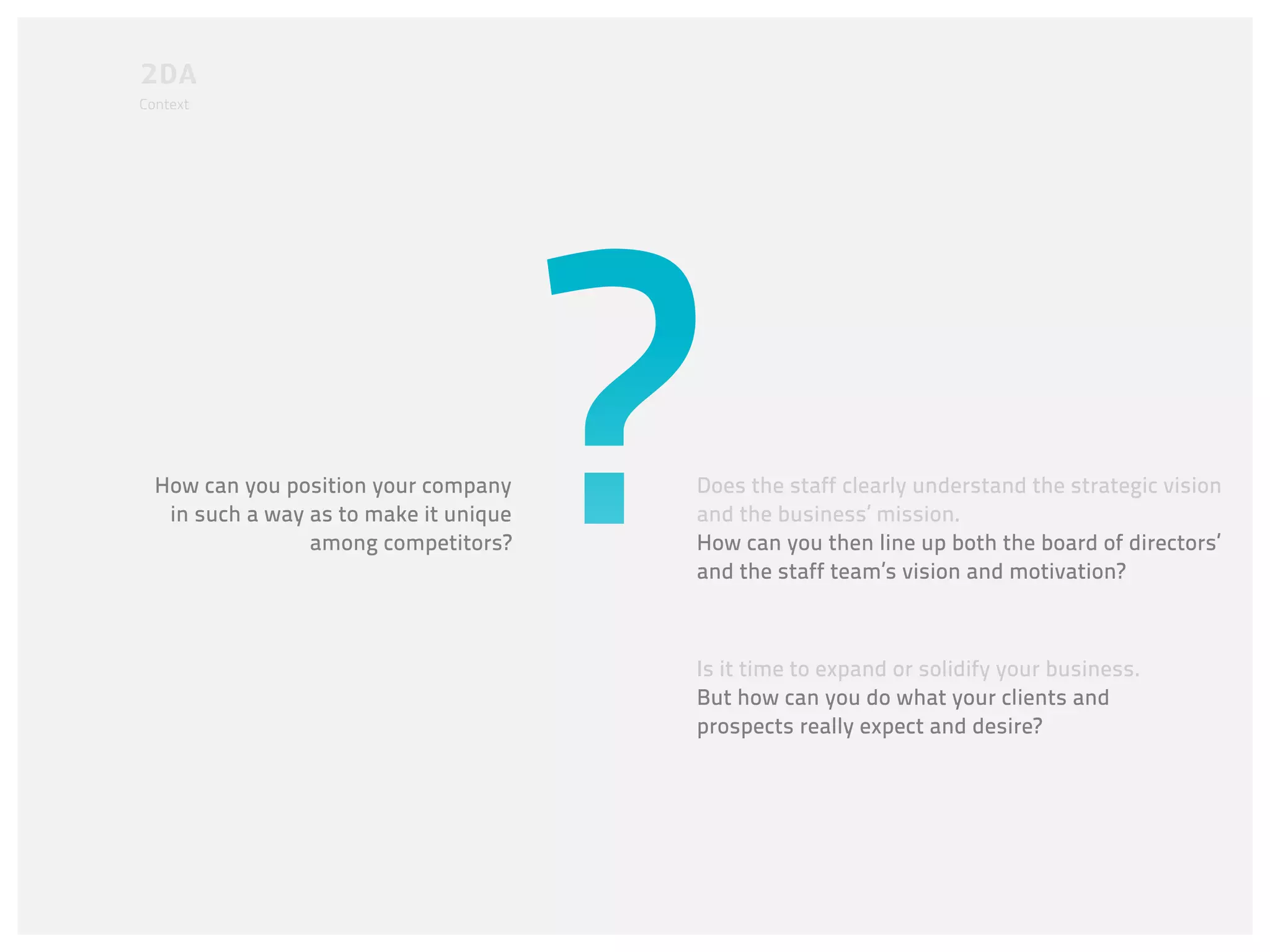 Context




  How can you position your company     Does the staff clearly understand the strategic vision
   in such a way as to make it unique   and the business’ mission.
                 among competitors?     How can you then line up both the board of directors’
                                        and the staff team’s vision and motivation?



                                        Is it time to expand or solidify your business.
                                        But how can you do what your clients and
                                        prospects really expect and desire?
 