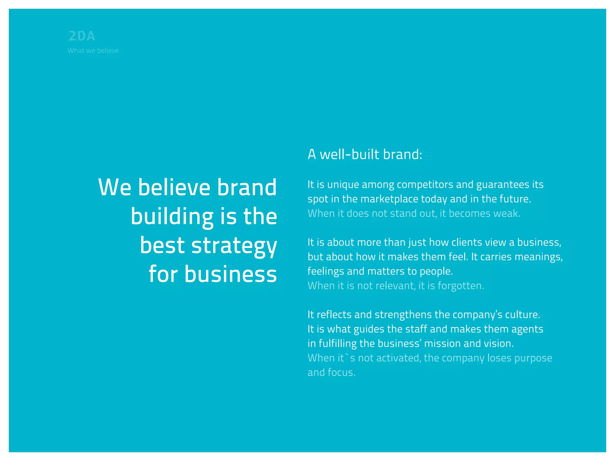 What we believe




                            A well-built brand:

        We believe brand    It is unique among competitors and guarantees its
                            spot in the marketplace today and in the future.

          building is the   When it does not stand out, it becomes weak.


           best strategy    It is about more than just how clients view a business,
                            but about how it makes them feel. It carries meanings,

            for business    feelings and matters to people.
                            When it is not relevant, it is forgotten.

                            It reflects and strengthens the company’s culture.
                            It is what guides the staff and makes them agents
                            in fulfilling the business’ mission and vision.
                            When it`s not activated, the company loses purpose
                            and focus.
 