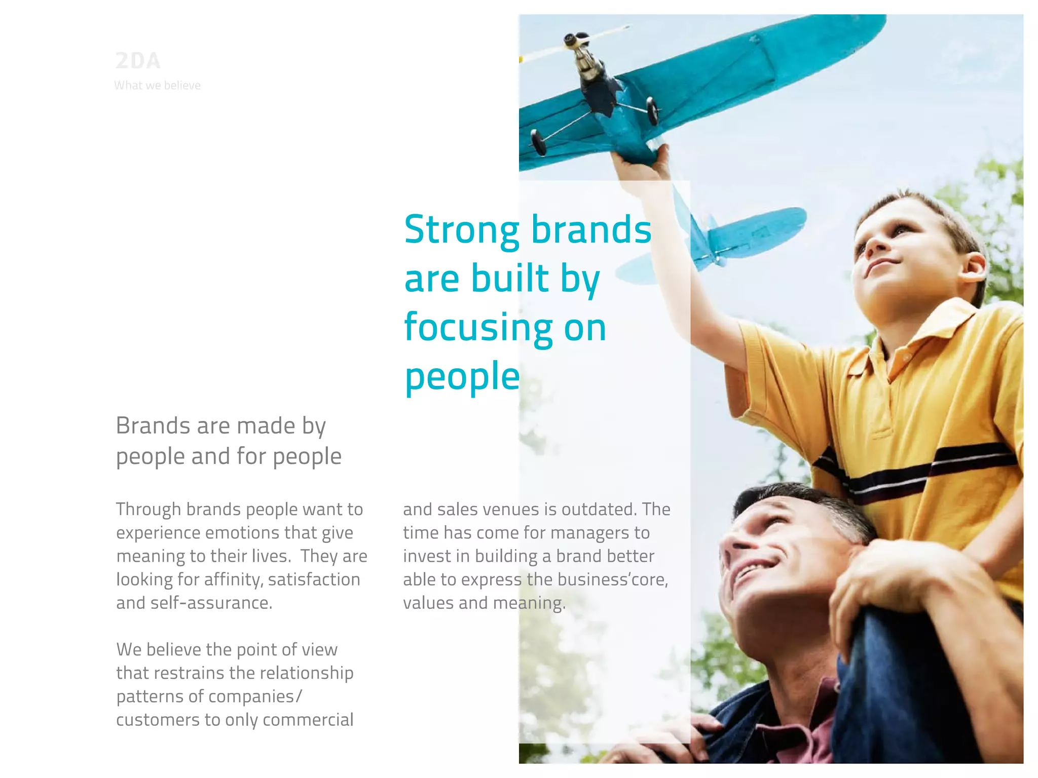 What we believe




                                     Strong brands
                                     are built by
                                     focusing on
                                     people
Brands are made by
people and for people

Through brands people want to        and sales venues is outdated. The
experience emotions that give        time has come for managers to
meaning to their lives. They are     invest in building a brand better
looking for affinity, satisfaction   able to express the business‘core,
and self-assurance.                  values and meaning.

We believe the point of view
that restrains the relationship
patterns of companies/
customers to only commercial
 