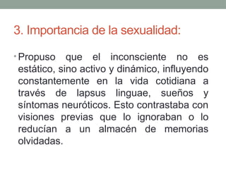 3. Importancia de la sexualidad:
• Propuso que el inconsciente no es
estático, sino activo y dinámico, influyendo
constantemente en la vida cotidiana a
través de lapsus linguae, sueños y
síntomas neuróticos. Esto contrastaba con
visiones previas que lo ignoraban o lo
reducían a un almacén de memorias
olvidadas.
 