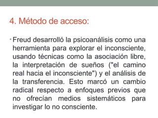 4. Método de acceso:
• Freud desarrolló la psicoanálisis como una
herramienta para explorar el inconsciente,
usando técnicas como la asociación libre,
la interpretación de sueños ("el camino
real hacia el inconsciente") y el análisis de
la transferencia. Esto marcó un cambio
radical respecto a enfoques previos que
no ofrecían medios sistemáticos para
investigar lo no consciente.
 