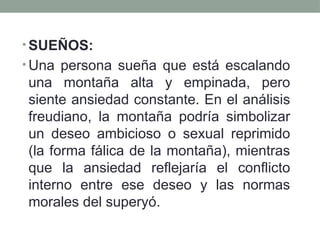 • SUEÑOS:
• Una persona sueña que está escalando
una montaña alta y empinada, pero
siente ansiedad constante. En el análisis
freudiano, la montaña podría simbolizar
un deseo ambicioso o sexual reprimido
(la forma fálica de la montaña), mientras
que la ansiedad reflejaría el conflicto
interno entre ese deseo y las normas
morales del superyó.
 