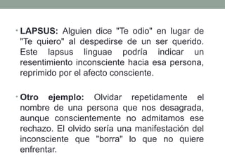 • LAPSUS: Alguien dice "Te odio" en lugar de
"Te quiero" al despedirse de un ser querido.
Este lapsus linguae podría indicar un
resentimiento inconsciente hacia esa persona,
reprimido por el afecto consciente.
• Otro ejemplo: Olvidar repetidamente el
nombre de una persona que nos desagrada,
aunque conscientemente no admitamos ese
rechazo. El olvido sería una manifestación del
inconsciente que "borra" lo que no quiere
enfrentar.
 