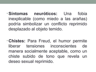 • Síntomas neuróticos: Una fobia
inexplicable (como miedo a las arañas)
podría simbolizar un conflicto reprimido
desplazado al objeto temido.
• Chistes: Para Freud, el humor permite
liberar tensiones inconscientes de
manera socialmente aceptable, como un
chiste subido de tono que revela un
deseo sexual reprimido.
 