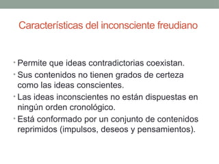 Características del inconsciente freudiano
• Permite que ideas contradictorias coexistan.
• Sus contenidos no tienen grados de certeza
como las ideas conscientes.
• Las ideas inconscientes no están dispuestas en
ningún orden cronológico.
• Está conformado por un conjunto de contenidos
reprimidos (impulsos, deseos y pensamientos).
 