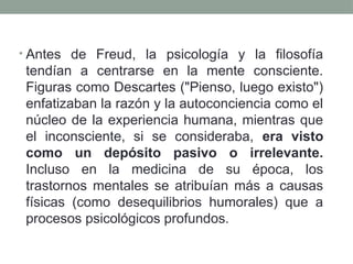 • Antes de Freud, la psicología y la filosofía
tendían a centrarse en la mente consciente.
Figuras como Descartes ("Pienso, luego existo")
enfatizaban la razón y la autoconciencia como el
núcleo de la experiencia humana, mientras que
el inconsciente, si se consideraba, era visto
como un depósito pasivo o irrelevante.
Incluso en la medicina de su época, los
trastornos mentales se atribuían más a causas
físicas (como desequilibrios humorales) que a
procesos psicológicos profundos.
 
