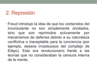 2. Represión
• Freud introdujo la idea de que los contenidos del
inconsciente no son simplemente olvidados,
sino que son reprimidos activamente por
mecanismos de defensa debido a su naturaleza
conflictiva o inaceptable para la conciencia (por
ejemplo, deseos incestuosos del complejo de
Edipo). Esto era revolucionario frente a las
teorías que no consideraban la censura interna
de la mente.
 