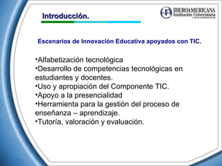 Introducción. Escenarios de Innovación Educativa apoyados con TIC. Alfabetización tecnológica Desarrollo de competencias tecnológicas en estudiantes y docentes. Uso y apropiación del Componente TIC. Apoyo a la presencialidad Herramienta para la gestión del proceso de enseñanza – aprendizaje.  Tutoría, valoración y evaluación. 