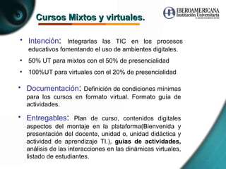 Cursos Mixtos y virtuales. Intención :  Integrarlas las TIC en los procesos educativos fomentando el uso de ambientes digitales. 50% UT para mixtos con el 50% de presencialidad  100%UT para virtuales con el 20% de presencialidad Documentación :  Definición de condiciones mínimas para los cursos en formato virtual. Formato guía de actividades. Entregables :  Plan de curso, contenidos digitales aspectos del montaje en la plataforma(Bienvenida y presentación del docente, unidad o, unidad didáctica y actividad de aprendizaje TI.),  guías de actividades,  análisis de las interacciones en las dinámicas virtuales, listado de estudiantes. 