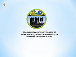 2DA. REUNIÓN GRUPO ARTICULADOR DE
REDES DE NIÑAS, NIÑOS Y ADOLESCENTES DE
      FRONTERA EN YAGUARÓN 2012.
 