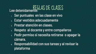 Lee detenidamente:
1. Ser puntuales en las clase en vivo
2. Estar vestidos adecuadamente
3. Prestar atención en clases.
4. Respeto al docente y entre compañeros
5. Pedir permiso si necesita retirarse o apagar la
cámara.
6. Responsabilidad con sus tareas y al revisar la
plataforma
REGLAS DE CLASES
 
