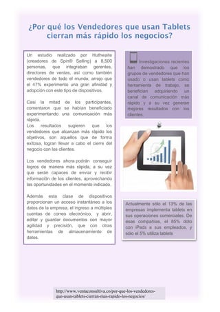 ¿Por qué los Vendedores que usan Tablets
     cierran más rápido los negocios?

Un estudio realizado por Huthwaite
(creadores de Spin® Selling) a 8.500                      Investigaciones recientes
personas, que integraban gerentes,                  han demostrado que los
directores de ventas, así como también              grupos de vendedores que han
vendedores de todo el mundo, arrojo que             usado o usan tablets como
el 47% experimento una gran afinidad y              herramienta de trabajo, se
adopción con este tipo de dispositivos.             benefician adquiriendo un
                                                    canal de comunicación más
Casi la mitad de los participantes,                 rápido y a su vez generan
comentaron que se habían beneficiado                mejores resultados con los
experimentando una comunicación más                 clientes.
rápida.
Los     resultados   sugieren    que    los
vendedores que alcanzan más rápido los
objetivos, son aquellos que de forma
exitosa, logran llevar a cabo el cierre del
negocio con los clientes.

Los vendedores ahora podrán conseguir
logros de manera más rápida, a su vez
que serán capaces de enviar y recibir
información de los clientes, aprovechando
las oportunidades en el momento indicado.

Además esta clase de dispositivos
proporcionan un acceso instantáneo a los           Actualmente sólo el 13% de las
datos de la empresa, el ingreso a múltiples        empresas implementa tablets en
cuentas de correo electrónico, y abrir,            sus operaciones comerciales. De
editar y guardar documentos con mayor              esas compañías, el 85% doto
agilidad y precisión, que con otras                con iPads a sus empleados, y
herramientas de almacenamiento de                  sólo el 5% utiliza tablets
datos.




              http://www.ventaconsultiva.co/por-que-los-vendedores-
              que-usan-tablets-cierran-mas-rapido-los-negocios/
 