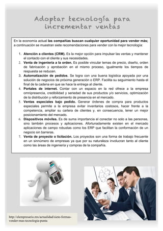 Adoptar tecnología para
                     incrementar ventas

   En la economía actual las compañías buscan cualquier oportunidad para vender más;
   a continuación se muestran siete recomendaciones para vender con la mejor tecnología:

       1. Atención a clientes (CRM). Es la mejor opción para impulsar las ventas y mantener
          el contacto con el cliente y sus necesidades.
       2. Venta de ingeniería a la orden. Es posible vincular temas de precio, diseño, orden
          de fabricación y aprobación en el mismo proceso, igualmente los tiempos de
          respuesta se reducen.
       3. Automatización de pedidos. Se logra con una buena logística apoyada por una
          solución de negocios de próxima generación o ERP. Facilita su seguimiento hasta el
          final de la cadena en que se hace la entrega al cliente.
       4. Portales de internet. Contar con un espacio en la red ofrece a la empresa
          omnipresencia, credibilidad y seriedad de sus productos y/o servicios, optimización
          de la distribución y reforzamiento de presencia en el mercado.
       5. Ventas especiales bajo pedido. Generar órdenes de compra para productos
          especiales permite a la empresa evitar inventarios costosos, hacer frente a la
          competencia, ampliar su cartera de clientes y, en consecuencia, tener un mejor
          posicionamiento del mercado.
       6. Dispositivos móviles. Es de suma importancia el conectar no solo a las personas,
          sino también procesos y aplicaciones. Afortunadamente existen en el mercado
          aplicaciones de campo robustas como los ERP que facilitan la conformación de un
          negocio sin barreras.
       7. Venta de proyecto o licitación. Los proyectos son una forma de trabajo frecuente
          en un sinnúmero de empresas ya que por su naturaleza involucran tanto al cliente
          como las áreas de ingeniería y compras de la compañía.




http://elempresario.mx/actualidad/siete-formas-
vender-mas-tecnologia-punta
 