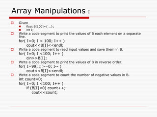 Array Manipulations I
 Given
 float B[100]={ …};
 int I;
 Write a code segment to print the values of B each element on a separate
line.
for( I=0; I < 100; I++ )
cout<<B[I]<<endl;
 Write a code segment to read input values and save them in B.
for( I=0; I <100; I++ )
cin>>B[I];
 Write a code segment to print the values of B in reverse order.
for( I=99; I >=0; I-- )
cout<<B[I]<<endl;
 Write a code segment to count the number of negative values in B.
int count=0;
for( I=0; I <100; I++ )
if (B[I]<0) count++;
cout<<count;
 