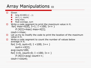 Array Manipulations III
 Given
 long X[100]={ …};
 int I, L, count;
 long max;
 float average, sum
 Write a code segment to print the maximum value in X.
for( max=X[0], I=1; I <100; I++ )
if (X[I]>max) max=X[I];
cout<<max;
 Let us try to modify the code to print the location of the maximum
value in X.
 Write a code segment to count the number of values below
average in X.
for( I=0, sum=0; I <100; I++ )
sum+=X[I];
avg=sum/100;
for( I=0, count=0; I <100; I++ )
if (X[I]<avg) count++;
cout<<count;
 