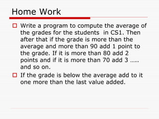 Home Work
 Write a program to compute the average of
the grades for the students in CS1. Then
after that if the grade is more than the
average and more than 90 add 1 point to
the grade. If it is more than 80 add 2
points and if it is more than 70 add 3 …..
and so on.
 If the grade is below the average add to it
one more than the last value added.
 
