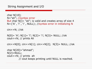 String Assignment and I/O
char N[10];
N=”ali”; //syntax error
But char N[]= ”ali”; is valid and creates array of size 4
N={‘A’ , ‘l’ , ‘i’ , NULL}; //syntax error in initializing N
cin>>N; //ok
N[0]= ‘A’; N[1]= ‘l’; N[2]= ‘i’; N[3]= NULL; //ok
cout<<N; // prints Ali
cin>>N[0]; cin>>N[1]; cin>>N[2]; N[3]= NULL; //ok
char N[20]=”ahmad”;
N[2]=NULL;
cout<<N; // prints ah
// cout keeps printing until NULL is reached.
 