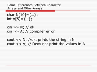 Some Differences Between Character
Arrays and Other Arrays
char N[10]={…};
int A[5]={…};
cin >> N; // ok
cin >> A; // compiler error
cout << N; //ok, prints the string in N
cout << A; // Deos not print the values in A
 