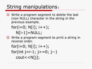 String manipulations I
 Write a program segment to delete the last
(non NULL) character in the string in the
previous example.
for(i=0; N[i]; i++);
N[i-1]=NULL;
 Write a program segment to print a string in
reverse order.
for(i=0; N[i]; i++);
for(int j=i-1; j>=0; j--)
cout<<N[j];
 