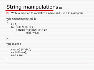 String manipulations III
 Write a function to capitalize a name and use it in a program.
void capitalize(char N[ ])
{
int I;
for(I=0; N[I]; I++)
if (N[I]>=‘a’ &&N[I]<=‘z’)
N[I] -=32;
}
void main( )
{
char A[ ]=“abc”;
capitalize(A);
cout<<A;
}
 