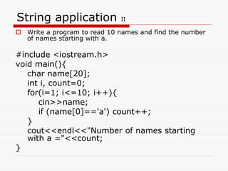 String application II
 Write a program to read 10 names and find the number
of names starting with a.
#include <iostream.h>
void main(){
char name[20];
int i, count=0;
for(i=1; i<=10; i++){
cin>>name;
if (name[0]=='a') count++;
}
cout<<endl<<"Number of names starting
with a ="<<count;
}
 
