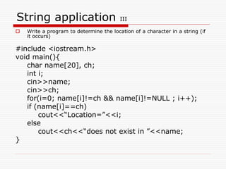 String application III
 Write a program to determine the location of a character in a string (if
it occurs)
#include <iostream.h>
void main(){
char name[20], ch;
int i;
cin>>name;
cin>>ch;
for(i=0; name[i]!=ch && name[i]!=NULL ; i++);
if (name[i]==ch)
cout<<“Location=”<<i;
else
cout<<ch<<“does not exist in ”<<name;
}
 