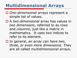 Multidimensional Arrays
 One-dimensional arrays represent a
simple list of values.
 A two-dimensional array has values in
two dimensions, referred to as rows
and columns, just like a matrix in
mathematics. It uses two indices to
refer to its element.
 In general, an array can have two,
three, or even more dimensions. They
are all called multidimensional arrays.
 