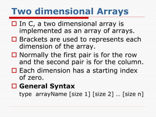 Two dimensional Arrays
 In C, a two dimensional array is
implemented as an array of arrays.
 Brackets are used to represents each
dimension of the array.
 Normally the first pair is for the row
and the second pair is for the column.
 Each dimension has a starting index
of zero.
 General Syntax
type arrayName [size 1] [size 2] … [size n]
 