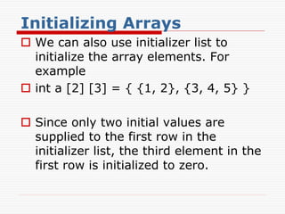 Initializing Arrays
 We can also use initializer list to
initialize the array elements. For
example
 int a [2] [3] = { {1, 2}, {3, 4, 5} }
 Since only two initial values are
supplied to the first row in the
initializer list, the third element in the
first row is initialized to zero.
 