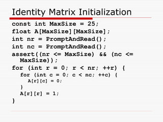Identity Matrix Initialization
const int MaxSize = 25;
float A[MaxSize][MaxSize];
int nr = PromptAndRead();
int nc = PromptAndRead();
assert((nr <= MaxSize) && (nc <=
MaxSize));
for (int r = 0; r < nr; ++r) {
for (int c = 0; c < nc; ++c) {
A[r][c] = 0;
}
A[r][r] = 1;
}
 