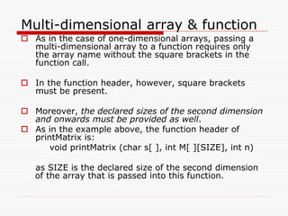Multi-dimensional array & function
 As in the case of one-dimensional arrays, passing a
multi-dimensional array to a function requires only
the array name without the square brackets in the
function call.
 In the function header, however, square brackets
must be present.
 Moreover, the declared sizes of the second dimension
and onwards must be provided as well.
 As in the example above, the function header of
printMatrix is:
void printMatrix (char s[ ], int M[ ][SIZE], int n)
as SIZE is the declared size of the second dimension
of the array that is passed into this function.
 