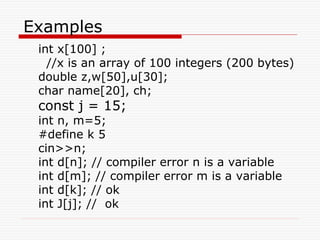 Examples
int x[100] ;
//x is an array of 100 integers (200 bytes)
double z,w[50],u[30];
char name[20], ch;
const j = 15;
int n, m=5;
#define k 5
cin>>n;
int d[n]; // compiler error n is a variable
int d[m]; // compiler error m is a variable
int d[k]; // ok
int J[j]; // ok
 