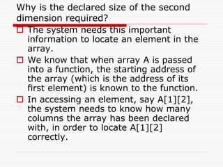 Why is the declared size of the second
dimension required?
 The system needs this important
information to locate an element in the
array.
 We know that when array A is passed
into a function, the starting address of
the array (which is the address of its
first element) is known to the function.
 In accessing an element, say A[1][2],
the system needs to know how many
columns the array has been declared
with, in order to locate A[1][2]
correctly.
 