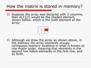 How the matrix is stored in memory?
 Suppose the array was declared with 3 columns,
then A[1][2] would be the shaded element
shown below, which is the sixth element of the
array:
 Although we draw the array as shown above, in
the memory the array elements occupy
contiguous memory locations in what is known as
row-major order, meaning that elements in the
second row follow elements in the first row, and
so forth.
: : :
 