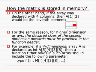 How the matrix is stored in memory?
 On the other hand, if the array was
declared with 4 columns, then A[1][2]
would be the seventh element:
 For the same reason, for higher dimension
arrays, the declared sizes of the second
dimension onwards must be provided in the
function header.
 For example, if a 4-dimensional array A is
declared as int A[5][4][3][8], then a
function f that takes in such array should
include the following parameter:
type f (int M[ ][4][3][8], …)
: : :
 